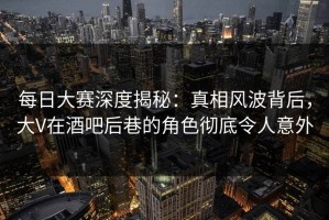 每日大赛深度揭秘：真相风波背后，大V在酒吧后巷的角色彻底令人意外