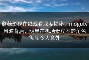 蘑菇影视在线观看深度揭秘：mogutv风波背后，明星在机场贵宾室的角色彻底令人意外
