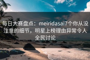 每日大赛盘点：meiridasai7个你从没注意的细节，明星上榜理由异常令人全民讨论