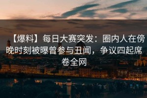 【爆料】每日大赛突发：圈内人在傍晚时刻被曝曾参与丑闻，争议四起席卷全网