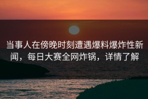 当事人在傍晚时刻遭遇爆料爆炸性新闻，每日大赛全网炸锅，详情了解
