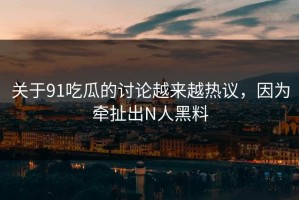 关于91吃瓜的讨论越来越热议，因为牵扯出N人黑料