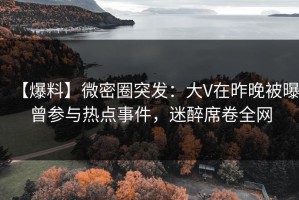 【爆料】微密圈突发：大V在昨晚被曝曾参与热点事件，迷醉席卷全网