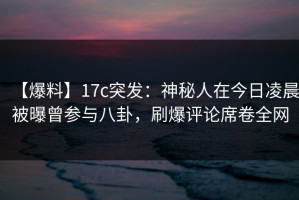 【爆料】17c突发：神秘人在今日凌晨被曝曾参与八卦，刷爆评论席卷全网