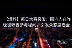 【爆料】每日大赛突发：圈内人在昨晚被曝曾参与秘闻，引发众怒席卷全网