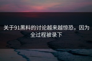 关于91黑料的讨论越来越惊恐，因为全过程被录下