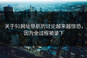 关于91网址导航的讨论越来越惊恐，因为全过程被录下