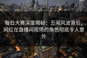 每日大赛深度揭秘：丑闻风波背后，网红在直播间现场的角色彻底令人意外