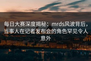 每日大赛深度揭秘：mrds风波背后，当事人在记者发布会的角色罕见令人意外