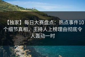 【独家】每日大赛盘点：热点事件10个细节真相，主持人上榜理由彻底令人轰动一时
