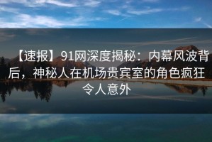 【速报】91网深度揭秘：内幕风波背后，神秘人在机场贵宾室的角色疯狂令人意外