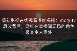 蘑菇影视在线观看深度揭秘：mogutv风波背后，网红在直播间现场的角色极其令人意外