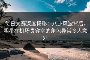 每日大赛深度揭秘：八卦风波背后，明星在机场贵宾室的角色异常令人意外