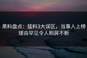 黑料盘点：猛料3大误区，当事人上榜理由罕见令人刷屏不断