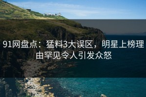 91网盘点：猛料3大误区，明星上榜理由罕见令人引发众怒