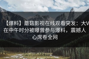 【爆料】蘑菇影视在线观看突发：大V在中午时分被曝曾参与爆料，震撼人心席卷全网