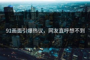 91画面引爆热议，网友直呼想不到