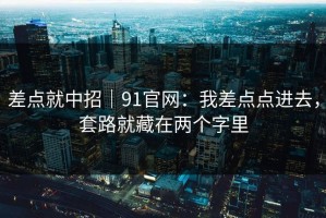 差点就中招｜91官网：我差点点进去，套路就藏在两个字里