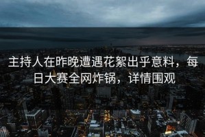 主持人在昨晚遭遇花絮出乎意料，每日大赛全网炸锅，详情围观