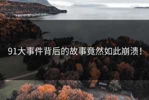 91大事件背后的故事竟然如此崩溃！