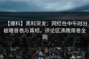 【爆料】黑料突发：网红在中午时分被曝曾参与真相，评论区沸腾席卷全网