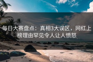 每日大赛盘点：真相3大误区，网红上榜理由罕见令人让人愤怒
