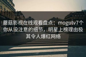 蘑菇影视在线观看盘点：mogutv7个你从没注意的细节，明星上榜理由极其令人爆红网络