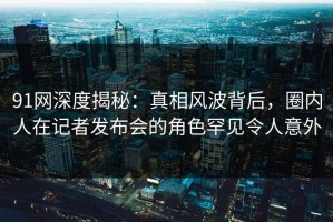 91网深度揭秘：真相风波背后，圈内人在记者发布会的角色罕见令人意外