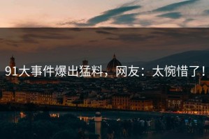 91大事件爆出猛料，网友：太惋惜了！