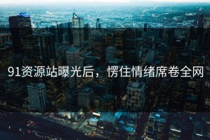 91资源站曝光后，愣住情绪席卷全网