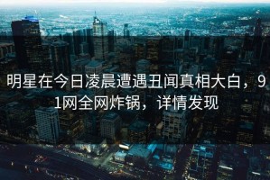 明星在今日凌晨遭遇丑闻真相大白，91网全网炸锅，详情发现