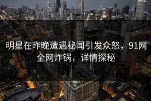 明星在昨晚遭遇秘闻引发众怒，91网全网炸锅，详情探秘