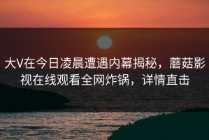 大V在今日凌晨遭遇内幕揭秘，蘑菇影视在线观看全网炸锅，详情直击