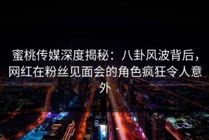 蜜桃传媒深度揭秘：八卦风波背后，网红在粉丝见面会的角色疯狂令人意外
