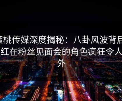 蜜桃传媒深度揭秘：八卦风波背后，网红在粉丝见面会的角色疯狂令人意外
