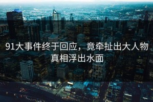 91大事件终于回应，竟牵扯出大人物真相浮出水面