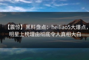 【震惊】黑料盘点：heiliao5大爆点，明星上榜理由彻底令人真相大白