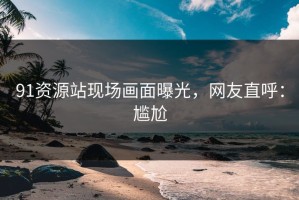 91资源站现场画面曝光，网友直呼：尴尬