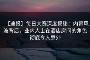 【速报】每日大赛深度揭秘：内幕风波背后，业内人士在酒店房间的角色彻底令人意外