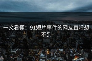 一文看懂：91短片事件的网友直呼想不到