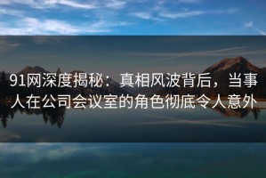 91网深度揭秘：真相风波背后，当事人在公司会议室的角色彻底令人意外