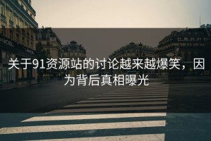 关于91资源站的讨论越来越爆笑，因为背后真相曝光