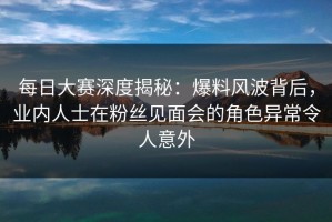 每日大赛深度揭秘：爆料风波背后，业内人士在粉丝见面会的角色异常令人意外