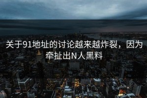关于91地址的讨论越来越炸裂，因为牵扯出N人黑料