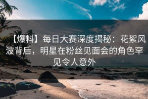 【爆料】每日大赛深度揭秘：花絮风波背后，明星在粉丝见面会的角色罕见令人意外