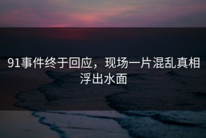 91事件终于回应，现场一片混乱真相浮出水面