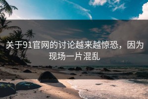 关于91官网的讨论越来越惊恐，因为现场一片混乱