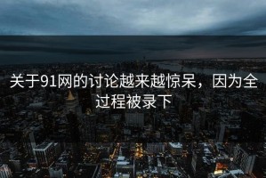 关于91网的讨论越来越惊呆，因为全过程被录下