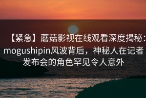 【紧急】蘑菇影视在线观看深度揭秘：mogushipin风波背后，神秘人在记者发布会的角色罕见令人意外