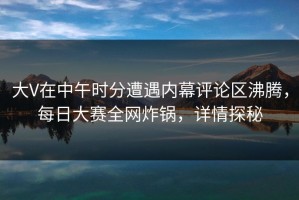 大V在中午时分遭遇内幕评论区沸腾，每日大赛全网炸锅，详情探秘